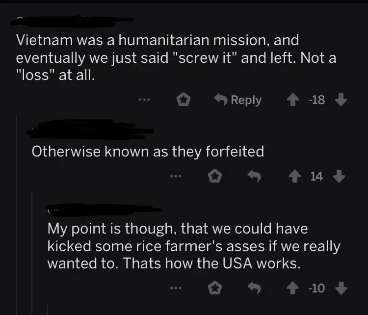 Reddit comment thread. First comment (username redacted, -18 votes): "Vietnam was a humanitarian mission, and eventually we just said 'screw it' and left. Not a 'loss' at all." Reply (username redacted): "Otherwise known as they forfeited". Reply (-10 votes): "My point is though, that we could have kicked some rice farmer's asses if we really wanted to. Thats how the USA works."