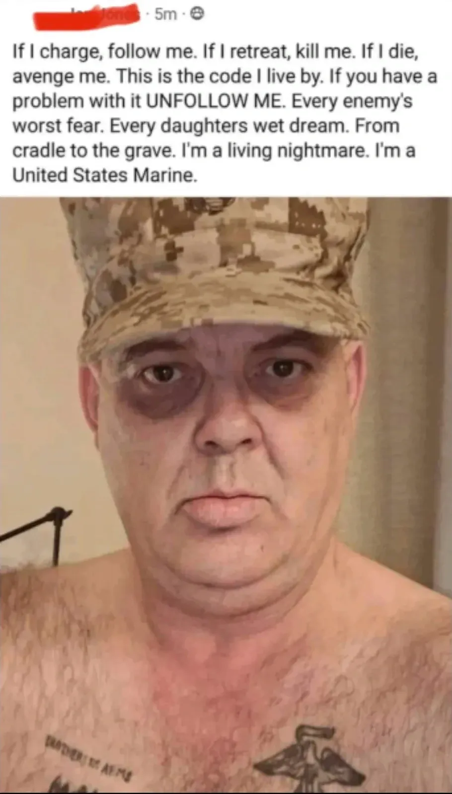 Facebook post (username redacted, 5m ago). Selfie of a heavyset middle-aged man wearing a desert camouflage military cap, shirtless, with a Marine Corps tattoo on his chest. Dark circles under his eyes. Text: "If I charge, follow me. If I retreat, kill me. If I die, avenge me. This is the code I live by. If you have a problem with it UNFOLLOW ME. Every enemy's worst fear. Every daughters wet dream. From cradle to the grave. I'm a living nightmare. I'm a United States Marine."