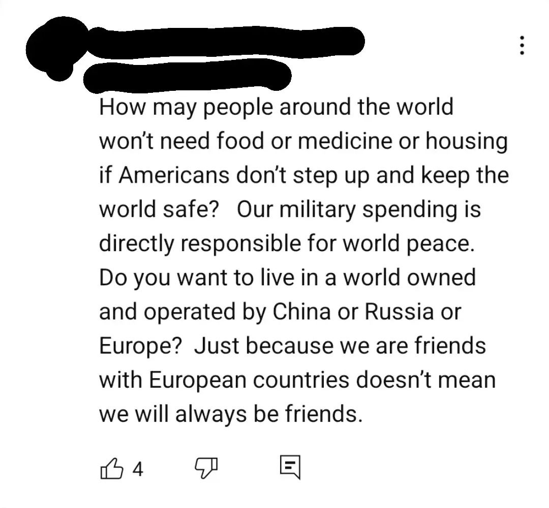 YouTube comment (username redacted): "How may people around the world won't need food or medicine or housing if Americans don't step up and keep the world safe? Our military spending is directly responsible for world peace. Do you want to live in a world owned and operated by China or Russia or Europe? Just because we are friends with European countries doesn't mean we will always be friends."