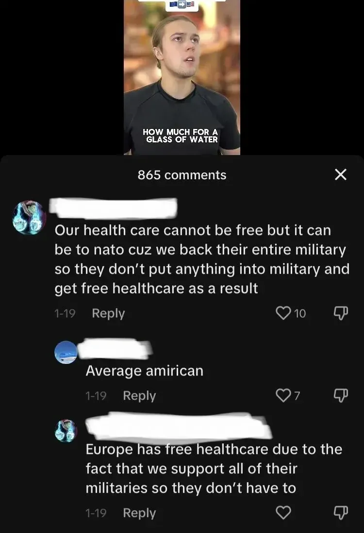 TikTok dark mode comment section. Video still at top shows a young man in a black t-shirt captioned "HOW MUCH FOR A GLASS OF WATER". Three comments visible (usernames scribbled out): first (1-19): "Our health care cannot be free but it can be to nato cuz we back their entire military so they don't put anything into military and get free healthcare as a result". Reply (1-19): "Average amirican". Third comment (1-19): "Europe has free healthcare due to the fact that we support all of their militaries so they don't have to"