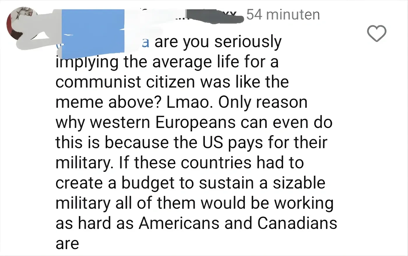 Instagram comment in Dutch interface ("54 minuten" timestamp). Profile picture shows an anime-style character against a blue background. Username scribbled out. Text: "are you seriously implying the average life for a communist citizen was like the meme above? Lmao. Only reason why western Europeans can even do this is because the US pays for their military. If these countries had to create a budget to sustain a sizable military all of them would be working as hard as Americans and Canadians are"