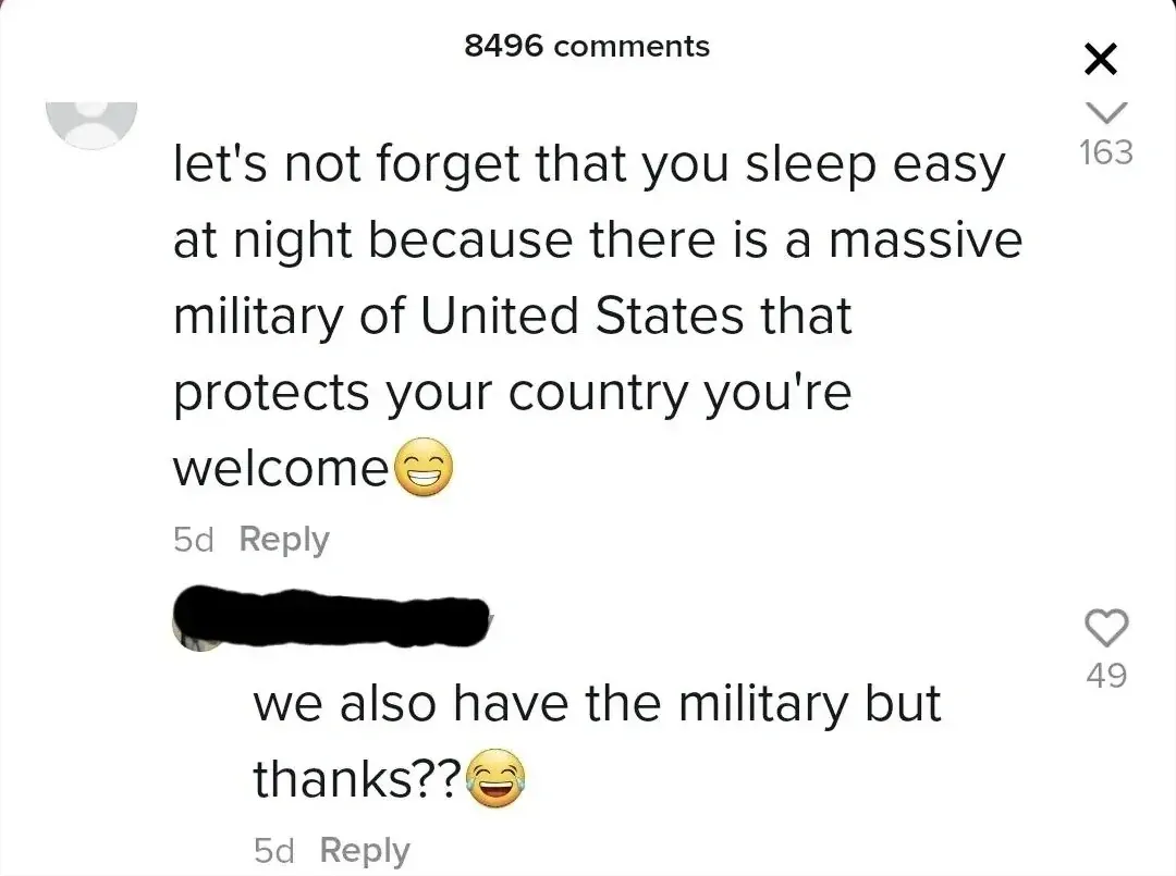 TikTok comment section. First comment (username scribbled out, 5d): "let's not forget that you sleep easy at night because there is a massive military of United States that protects your country you're welcome" with grinning emoji. Reply (username scribbled out, 5d): "we also have the military but thanks??" with laughing emoji.