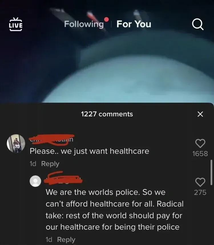 TikTok "For You" page. Video shows a dark underwater or space-like scene. First comment (username partially scribbled, 1d): "Please.. we just want healthcare". Reply (username scribbled red, 1d): "We are the worlds police. So we can't afford healthcare for all. Radical take: rest of the world should pay for our healthcare for being their police"