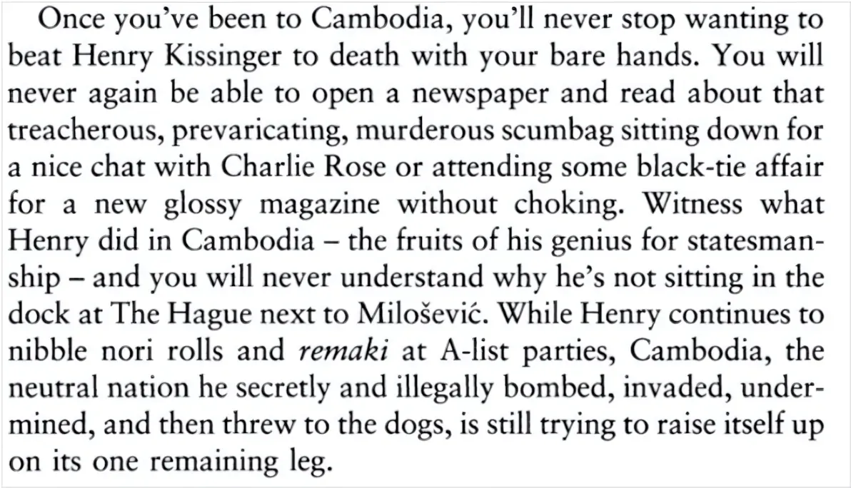 Book excerpt, white background with serif font. Quote about Henry Kissinger and Cambodia: "Once you've been to Cambodia, you'll never stop wanting to beat Henry Kissinger to death with your bare hands. You will never again be able to open a newspaper and read about that treacherous, prevaricating, murderous scumbag sitting down for a nice chat with Charlie Rose or attending some black-tie affair for a new glossy magazine without choking. Witness what Henry did in Cambodia - the fruits of his genius for statesmanship - and you will never understand why he's not sitting in the dock at The Hague next to Milosevic. While Henry continues to nibble nori rolls and remaki at A-list parties, Cambodia, the neutral nation he secretly and illegally bombed, invaded, undermined, and then threw to the dogs, is still trying to raise itself up on its one remaining leg."