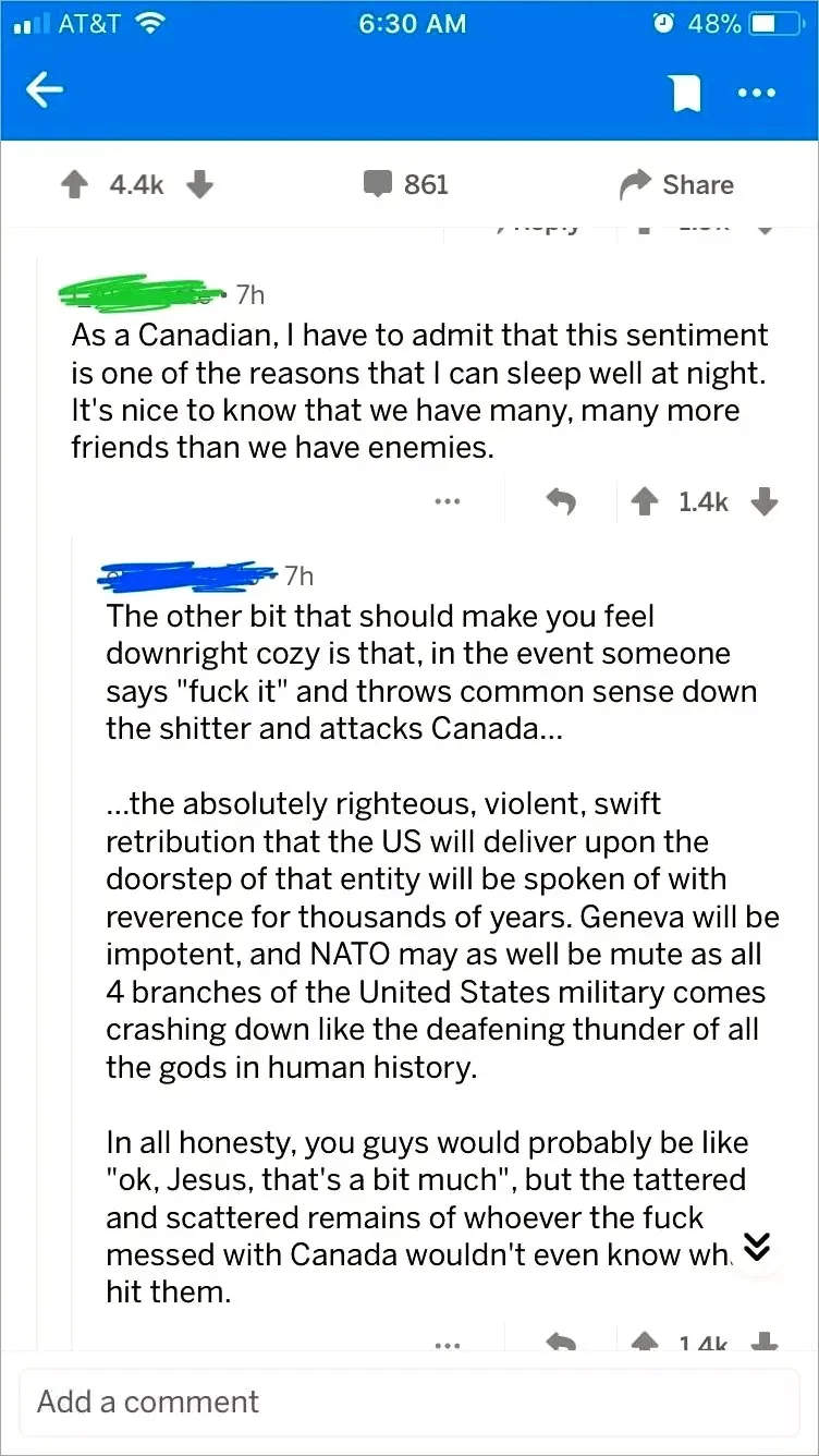 Reddit mobile app (AT&T). Post. Two comments (usernames scribbled green/blue). First (7h): "As a Canadian, I have to admit that this sentiment is one of the reasons that I can sleep well at night. It's nice to know that we have many, many more friends than we have enemies." Second (7h): "The other bit that should make you feel downright cozy is that, in the event someone says 'fuck it' and throws common sense down the shitter and attacks Canada... ...the absolutely righteous, violent, swift retribution that the US will deliver upon the doorstep of that entity will be spoken of with reverence for thousands of years. Geneva will be impotent, and NATO may as well be mute as all 4 branches of the United States military comes crashing down like the deafening thunder of all the gods in human history. In all honesty, you guys would probably be like 'ok, Jesus, that's a bit much', but the tattered and scattered remains of whoever the fuck messed with Canada wouldn't even know what hit them."