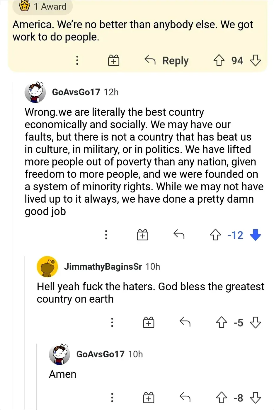 Reddit thread. Top comment (1 Award): "America. We're no better than anybody else. We got work to do people." Reply from GoAvsGo17 (12h, -12 votes): "Wrong.we are literally the best country economically and socially. We may have our faults, but there is not a country that has beat us in culture, in military, or in politics. We have lifted more people out of poverty than any nation, given freedom to more people, and we were founded on a system of minority rights. While we may not have lived up to it always, we have done a pretty damn good job". Reply from JimmathyBaginsSr (10h, -5): "Hell yeah fuck the haters. God bless the greatest country on earth". Reply from GoAvsGo17 (10h, -8): "Amen"