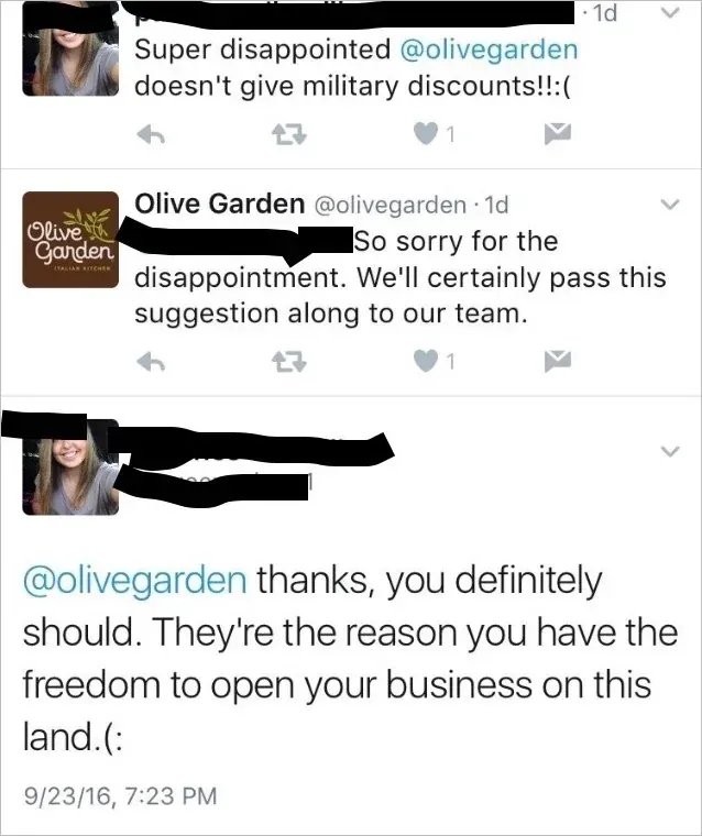 Twitter thread. First tweet (username scribbled, 1d): "Super disappointed @olivegarden doesn't give military discounts!!:(" Reply from Olive Garden (@olivegarden, 1d): "So sorry for the disappointment. We'll certainly pass this suggestion along to our team." Reply (woman's profile pic, 9/23/16 7:23 PM): "@olivegarden thanks, you definitely should. They're the reason you have the freedom to open your business on this land.(:".
