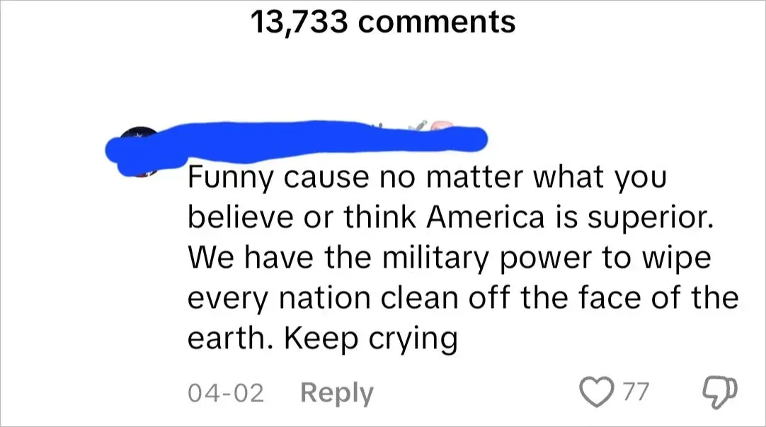 TikTok comment section. One comment (username scribbled blue, 04-02): "Funny cause no matter what you believe or think America is superior. We have the military power to wipe every nation clean off the face of the earth. Keep crying"
