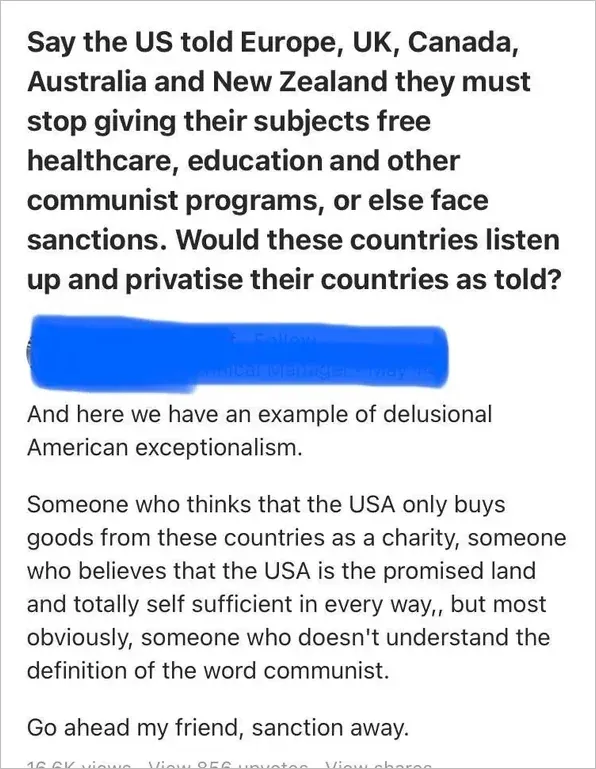 Quora post. Question in bold: "Say the US told Europe, UK, Canada, Australia and New Zealand they must stop giving their subjects free healthcare, education and other communist programs, or else face sanctions. Would these countries listen up and privatise their countries as told?" Reply (username scribbled blue): "And here we have an example of delusional American exceptionalism. Someone who thinks that the USA only buys goods from these countries as a charity, someone who believes that the USA is the promised land and totally self sufficient in every way, but most obviously, someone who doesn't understand the definition of the word communist. Go ahead my friend, sanction away."