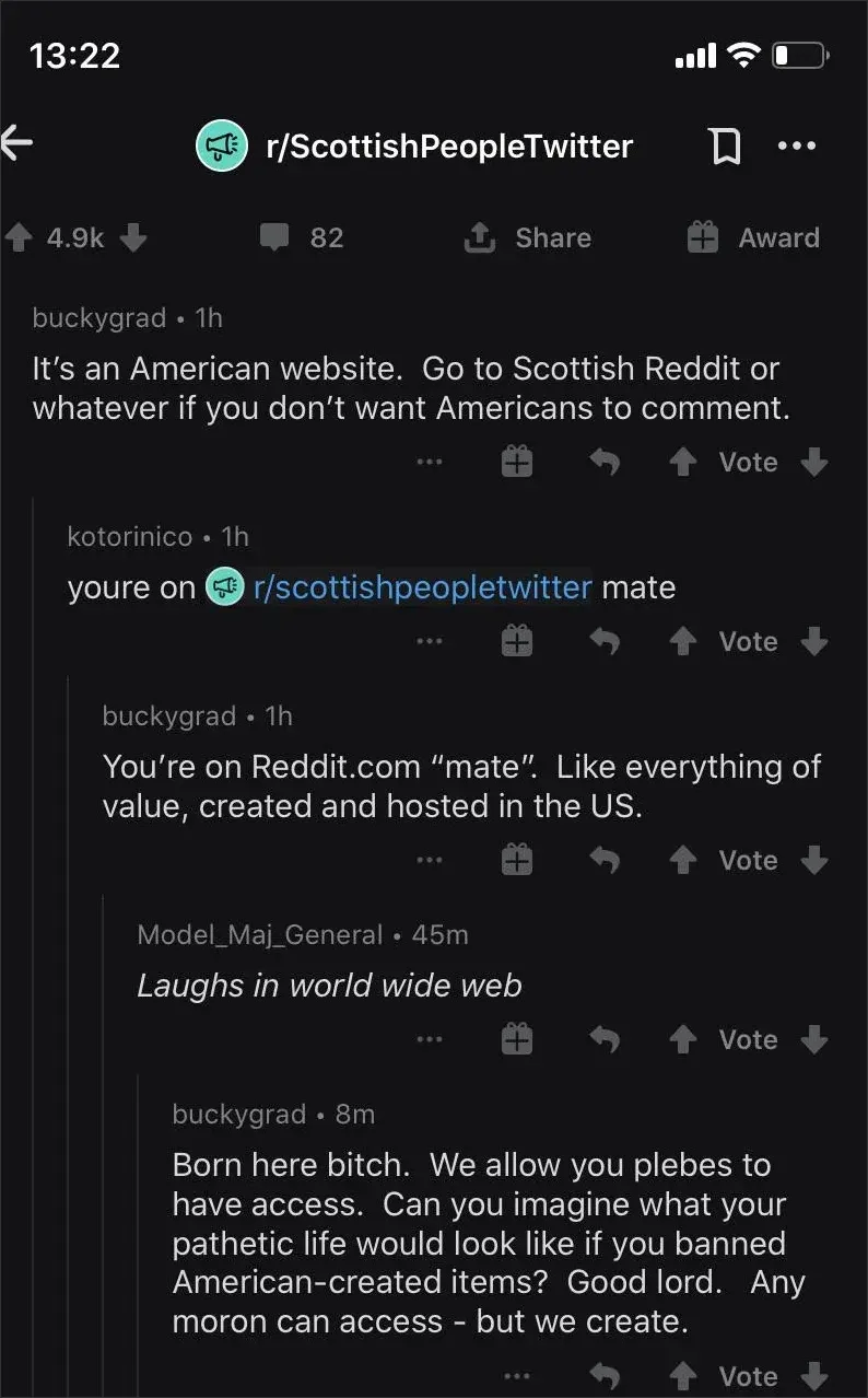 Reddit mobile app. r/ScottishPeopleTwitter. Comment thread: buckygrad (1h): "It's an American website. Go to Scottish Reddit or whatever if you don't want Americans to comment." kotorinico (1h): "youre on r/scottishpeopletwitter mate". buckygrad (1h): "You're on Reddit.com 'mate'. Like everything of value, created and hosted in the US." Model_Maj_General (45m, italic): "Laughs in world wide web". buckygrad (8m): "Born here bitch. We allow you plebes to have access. Can you imagine what your pathetic life would look like if you banned American-created items? Good lord. Any moron can access - but we create."