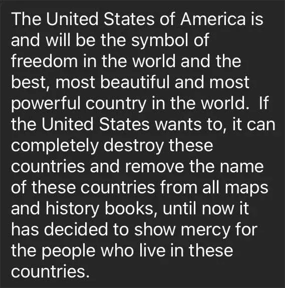 Text (comment or post). White text: "The United States of America is and will be the symbol of freedom in the world and the best, most beautiful and most powerful country in the world. If the United States wants to, it can completely destroy these countries and remove the name of these countries from all maps and history books, until now it has decided to show mercy for the people who live in these countries."