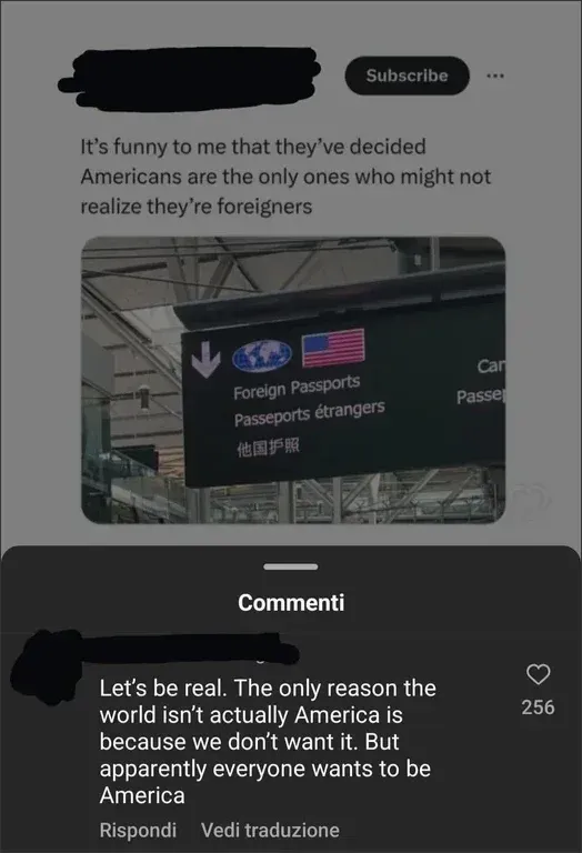 TikTok screenshot. Top post (username scribbled, Subscribe): "It's funny to me that they've decided Americans are the only ones who might not realize they're foreigners" with photo of an airport sign showing "Foreign Passports / Passeports etrangers" with an American flag. Italian interface ("Commenti"). Comment: "Let's be real. The only reason the world isn't actually America is because we don't want it. But apparently everyone wants to be America". "Rispondi", "Vedi traduzione".