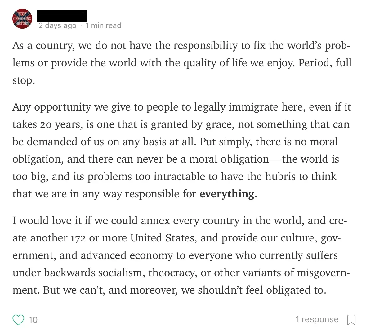 Medium post. Profile pic shows "STOP CENSORING HISTORY" badge, username scribbled. 2 days ago, 1 min read. Text: "As a country, we do not have the responsibility to fix the world's problems or provide the world with the quality of life we enjoy. Period, full stop. Any opportunity we give to people to legally immigrate here, even if it takes 20 years, is one that is granted by grace, not something that can be demanded of us on any basis at all. Put simply, there is no moral obligation, and there can never be a moral obligation - the world is too big, and its problems too intractable to have the hubris to think that we are in any way responsible for **everything**. I would love it if we could annex every country in the world, and create another 172 or more United States, and provide our culture, government, and advanced economy to everyone who currently suffers under backwards socialism, theocracy, or other variants of misgovernment. But we can't, and moreover, we shouldn't feel obligated to.", 1 response.