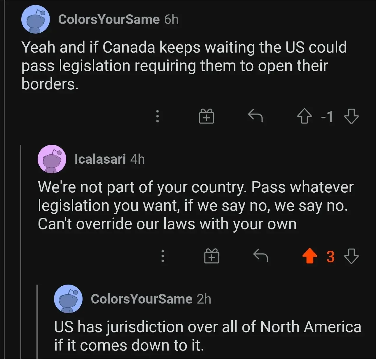 Reddit comment thread. ColorsYourSame (blue Snoo, 6h, -1 votes): "Yeah and if Canada keeps waiting the US could pass legislation requiring them to open their borders." Icalasari (pink Snoo, 4h): "We're not part of your country. Pass whatever legislation you want, if we say no, we say no. Can't override our laws with your own" ColorsYourSame (2h): "US has jurisdiction over all of North America if it comes down to it."