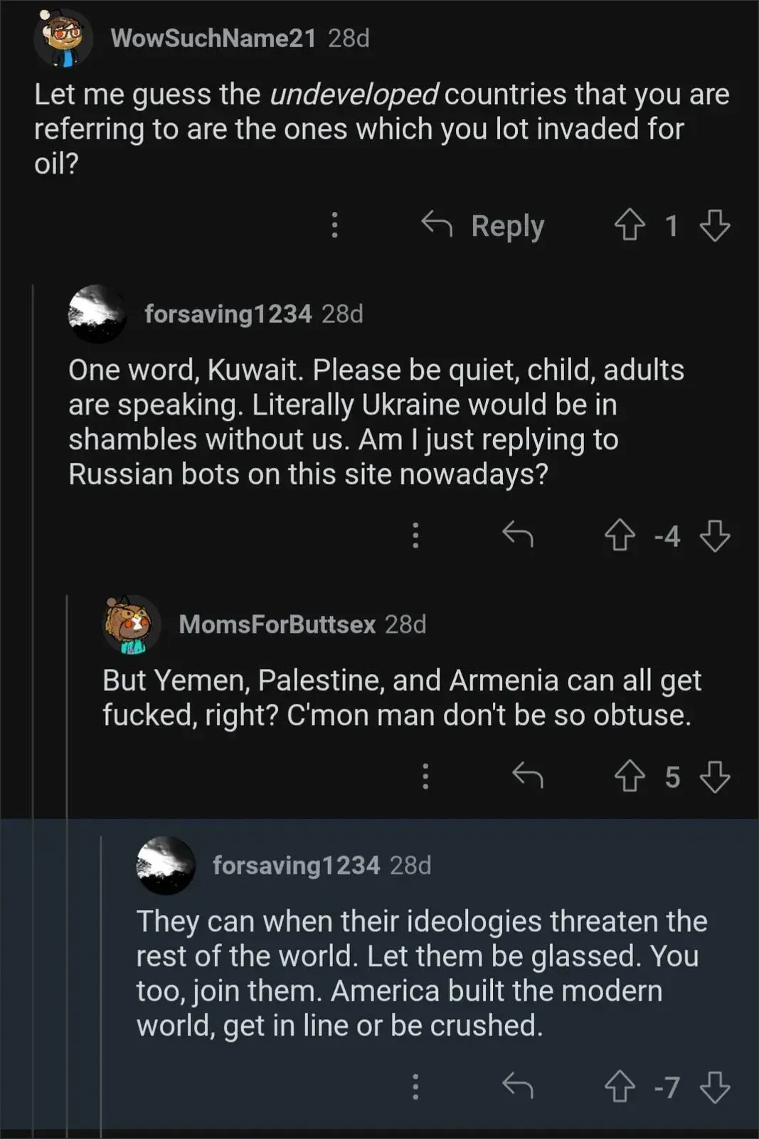 Reddit comment thread. WowSuchName21 (28d): "Let me guess the *undeveloped* countries that you are referring to are the ones which you lot invaded for oil?" forsaving1234 (28d, -4 votes): "One word, Kuwait. Please be quiet, child, adults are speaking. Literally Ukraine would be in shambles without us. Am I just replying to Russian bots on this site nowadays?" MomsForButtsex (28d): "But Yemen, Palestine, and Armenia can all get fucked, right? C'mon man don't be so obtuse." forsaving1234 (28d, -7 votes): "They can when their ideologies threaten the rest of the world. Let them be glassed. You too, join them. America built the modern world, get in line or be crushed."