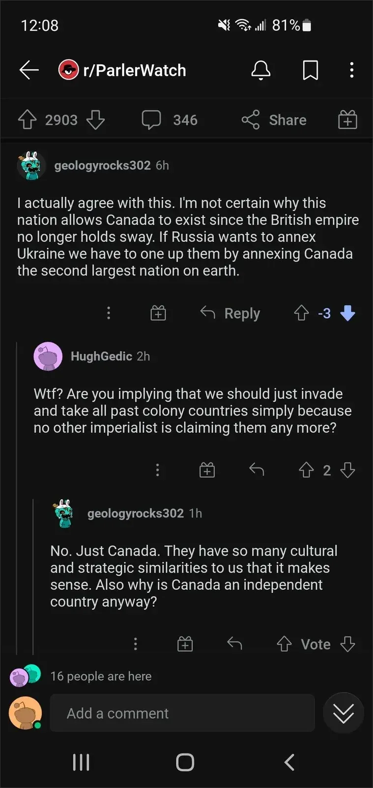 Reddit mobile on r/ParlerWatch. geologyrocks302 (teal Snoo, 6h, -3 votes, downvoted): "I actually agree with this. I'm not certain why this nation allows Canada to exist since the British empire no longer holds sway. If Russia wants to annex Ukraine we have to one up them by annexing Canada the second largest nation on earth." HughGedic (purple Snoo, 2h): "Wtf? Are you implying that we should just invade and take all past colony countries simply because no other imperialist is claiming them any more?" geologyrocks302 (1h): "No. Just Canada. They have so many cultural and strategic similarities to us that it makes sense. Also why is Canada an independent country anyway?" 16 people are here.
