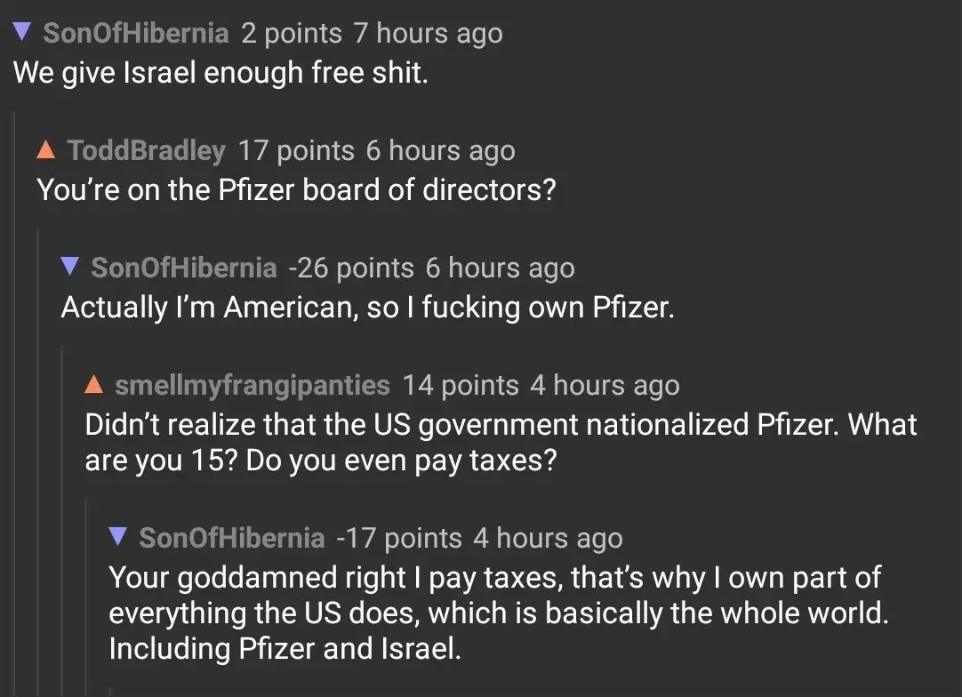 Reddit comment thread. SonOfHibernia (blue down arrow, 7 hours ago): "We give Israel enough free shit." ToddBradley (orange up arrow, 6 hours ago): "You're on the Pfizer board of directors?" SonOfHibernia (blue down arrow, -26 points, 6 hours ago): "Actually I'm American, so I fucking own Pfizer." smellmyfrangipanties (orange up arrow, 4 hours ago): "Didn't realize that the US government nationalized Pfizer. What are you 15? Do you even pay taxes?" SonOfHibernia (blue down arrow, -17 points, 4 hours ago): "Your goddamned right I pay taxes, that's why I own part of everything the US does, which is basically the whole world. Including Pfizer and Israel."