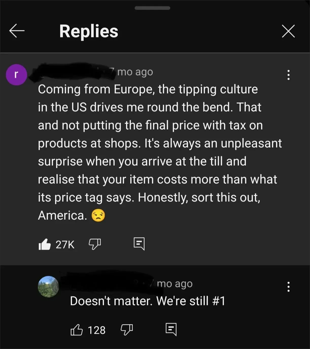 YouTube Replies section. Comment (purple username scribbled, 7 mo ago): "Coming from Europe, the tipping culture in the US drives me round the bend. That and not putting the final price with tax on products at shops. It's always an unpleasant surprise when you arrive at the till and realise that your item costs more than what its price tag says. Honestly, sort this out, America. [disappointed face emoji]" Reply (landscape photo avatar, username scribbled, 7 mo ago): "Doesn't matter. We're still #1"