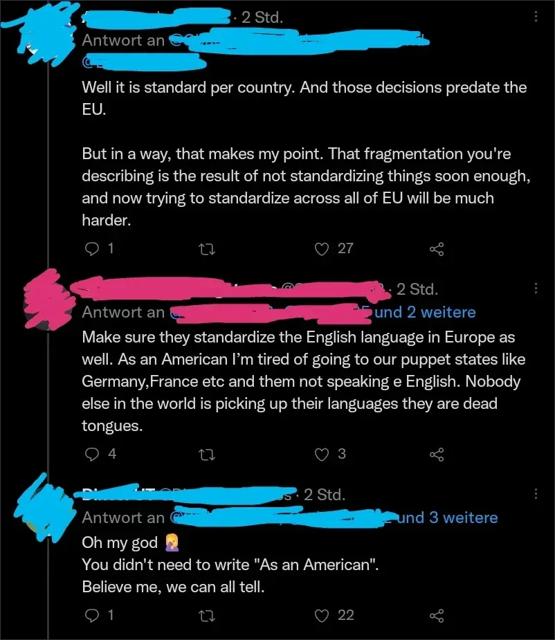 Twitter/X reply thread in German interface ("Antwort an", "Std."). First reply (username scribbled blue, 2 Std.): "Well it is standard per country. And those decisions predate the EU. But in a way, that makes my point. That fragmentation you're describing is the result of not standardizing things soon enough, and now trying to standardize across all of EU will be much harder." Second reply (username scribbled pink, 2 Std. "und 2 weitere"): "Make sure they standardize the English language in Europe as well. As an American I'm tired of going to our puppet states like Germany,France etc and them not speaking e English. Nobody else in the world is picking up their languages they are dead tongues." Third reply (username scribbled blue, 2 Std. "und 3 weitere"): "Oh my god [facepalm emoji] You didn't need to write 'As an American'. Believe me, we can all tell."