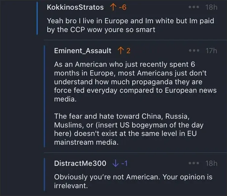 Reddit comment thread. KokkinosStratos (orange up arrow, -6, 18h): "Yeah bro I live in Europe and Im white but Im paid by the CCP wow youre so smart" Eminent_Assault (orange up arrow, 2, 17h): "As an American who just recently spent 6 months in Europe, most Americans just don't understand how much propaganda they are force fed everyday compared to European news media. The fear and hate toward China, Russia, Muslims, or (insert US bogeyman of the day here) doesn't exist at the same level in EU mainstream media." DistractMe300 (blue down arrow, -1, 18h): "Obviously you're not American. Your opinion is irrelevant."