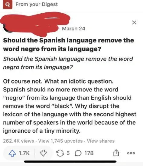 Quora post. Question: Should the Spanish language remove the word negro from its language? Answer: Of course not. What an idiotic question. Spanish should no more remove the word negro from its language than English should remove the word black. Why disrupt the lexicon of the language with the second highest number of speakers in the world because of the ignorance of a tiny minority.