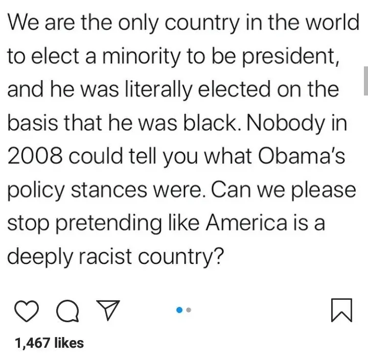 Instagram post: We are the only country in the world to elect a minority to be president, and he was literally elected on the basis that he was black. Nobody in 2008 could tell you what Obama's policy stances were. Can we please stop pretending like America is a deeply racist country?