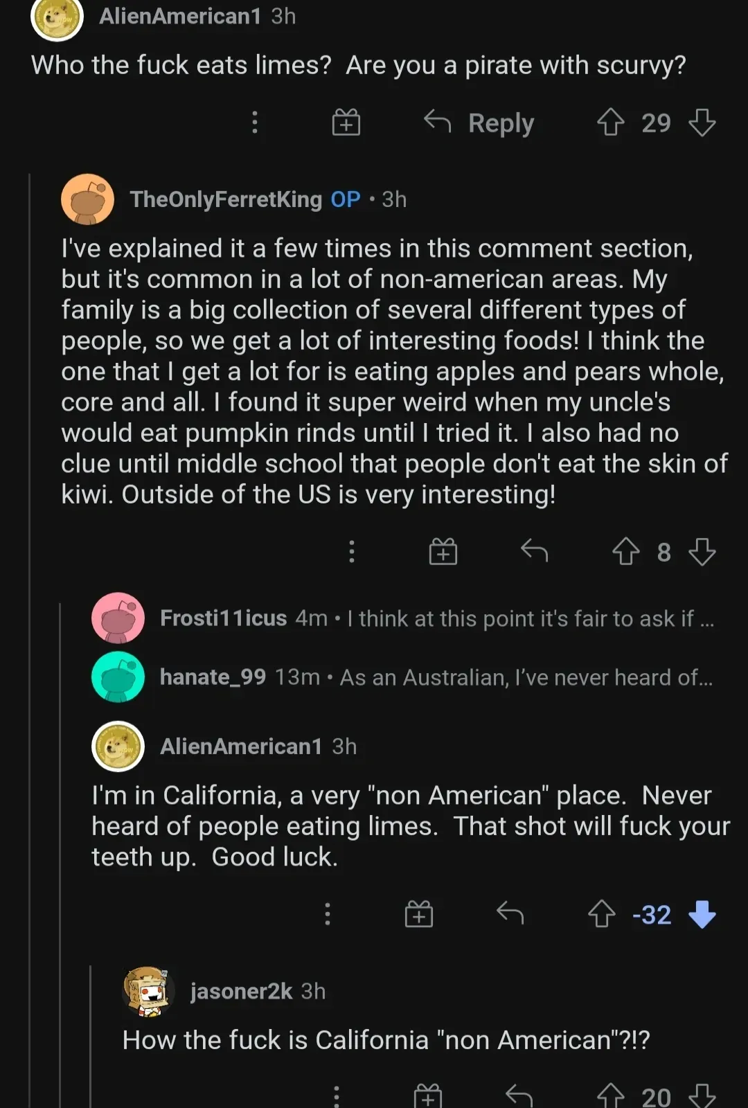 Reddit comment thread. AlienAmerican1: Who the fuck eats limes? Are you a pirate with scurvy? TheOnlyFerretKing OP explains it's common outside the US. AlienAmerican1 (-32 downvotes): I'm in California, a very non American place. Never heard of people eating limes. jasoner2k: How the fuck is California non American?!?