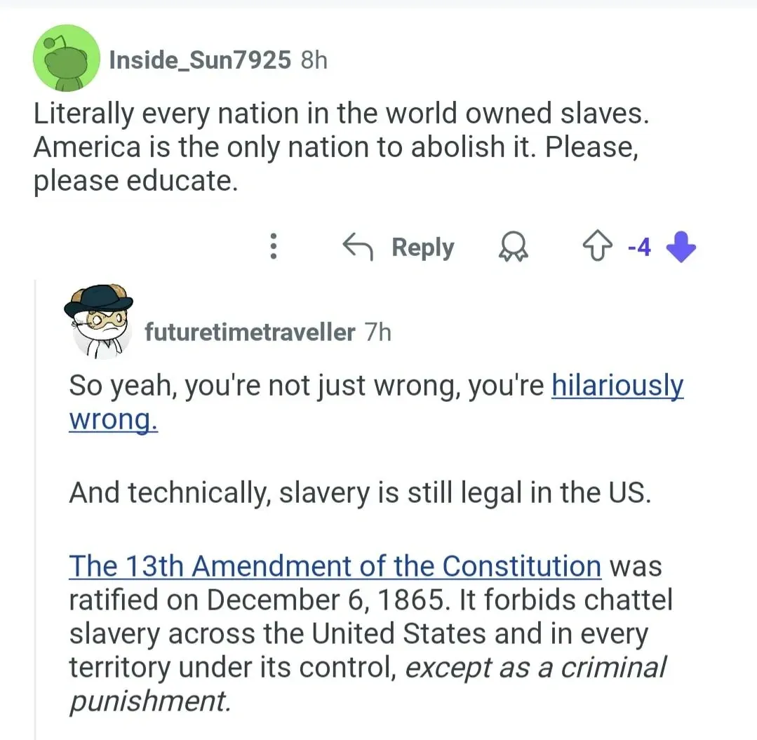 Reddit comment thread. Inside_Sun7925 (-4 downvotes): Literally every nation in the world owned slaves. America is the only nation to abolish it. Please, please educate. Reply from futuretimetraveller: So yeah, you're not just wrong, you're hilariously wrong. And technically, slavery is still legal in the US. The 13th Amendment forbids chattel slavery except as a criminal punishment.