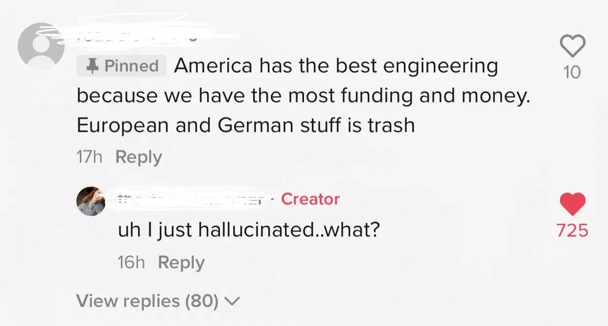 TikTok comment thread. Pinned comment (name blurred): America has the best engineering because we have the most funding and money. European and German stuff is trash. Reply from Creator: uh I just hallucinated..what? View replies (80)
