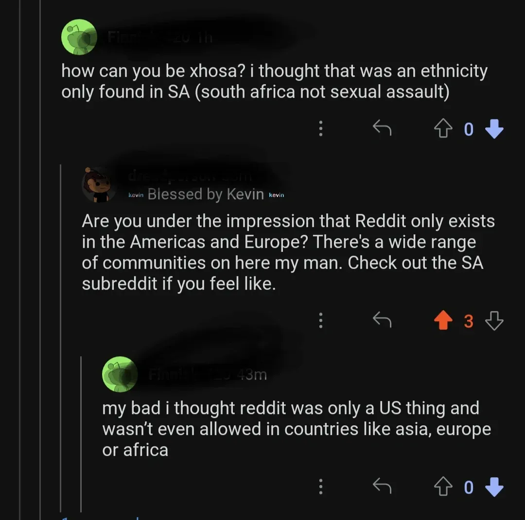 Reddit comment thread. First: how can you be xhosa? i thought that was an ethnicity only found in SA (south africa not sexual assault). Reply: Are you under the impression that Reddit only exists in the Americas and Europe? Reply: my bad i thought reddit was only a US thing and wasn't even allowed in countries like asia, europe or africa