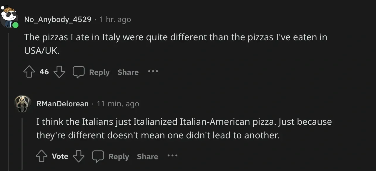Reddit comment thread. No_Anybody_4529: The pizzas I ate in Italy were quite different than the pizzas I've eaten in USA/UK. Reply from RManDelorean: I think the Italians just Italianized Italian-American pizza. Just because they're different doesn't mean one didn't lead to another.