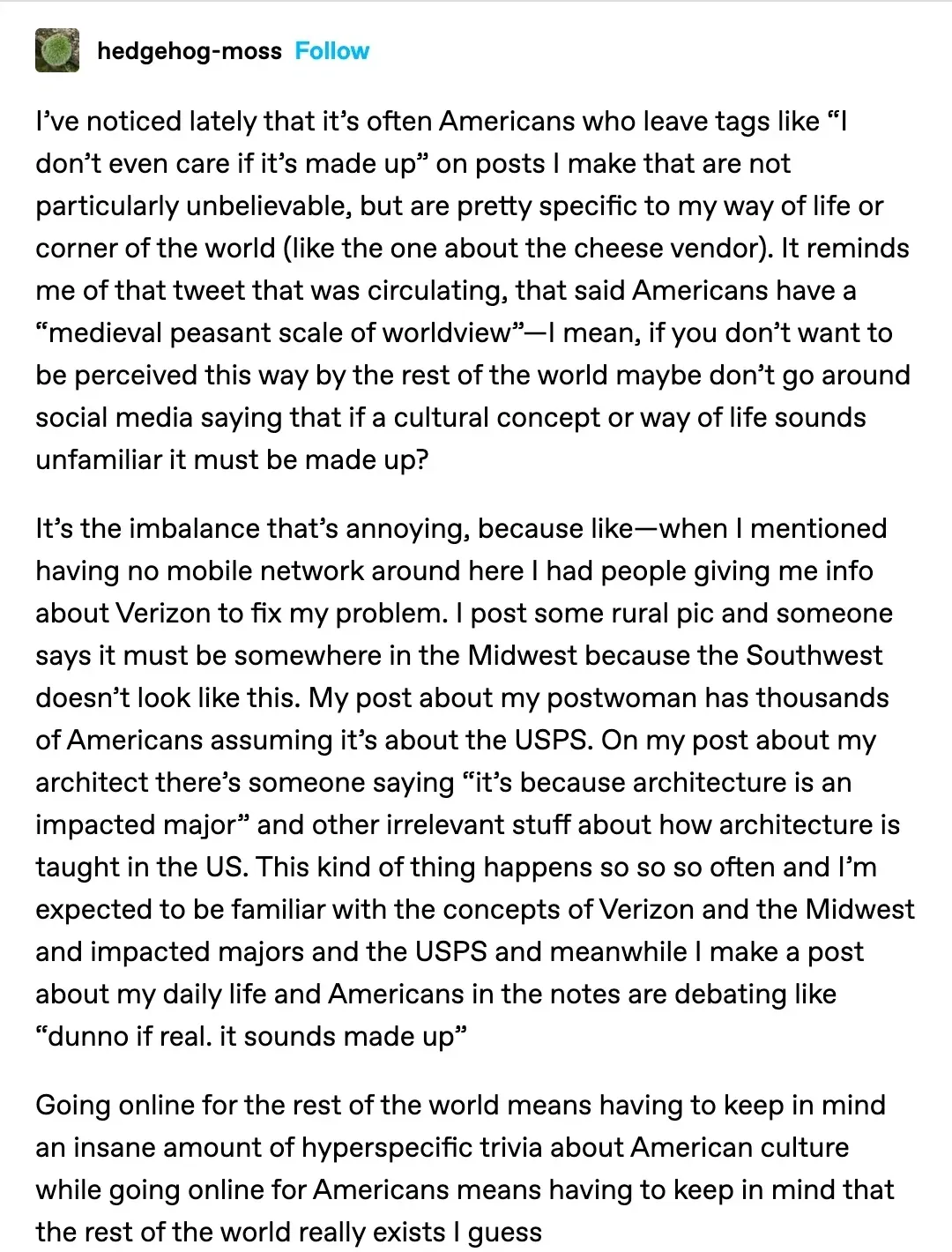 Tumblr post from hedgehog-moss. Long text about Americans being US-centric online - assuming everything is American, medieval peasant scale of worldview, Verizon, USPS, architecture. Key passage: Going online for the rest of the world means having to keep in mind an insane amount of hyperspecific trivia about American culture while going online for Americans means having to keep in mind that the rest of the world really exists I guess