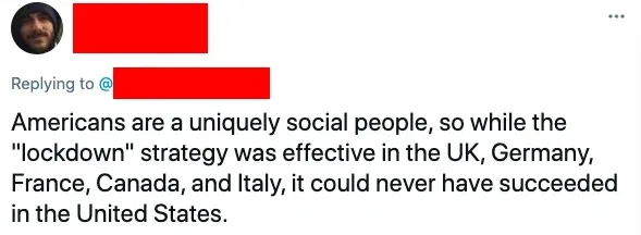 Twitter/X reply (name redacted): Americans are a uniquely social people, so while the lockdown strategy was effective in the UK, Germany, France, Canada, and Italy, it could never have succeeded in the United States.