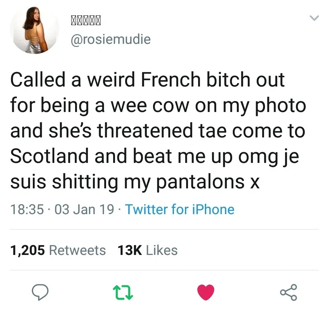 @rosiemudie tweet - Called a weird French bitch out for being a wee cow on my photo and she's threatened tae come to Scotland and beat me up omg je suis shitting my pantalons x.