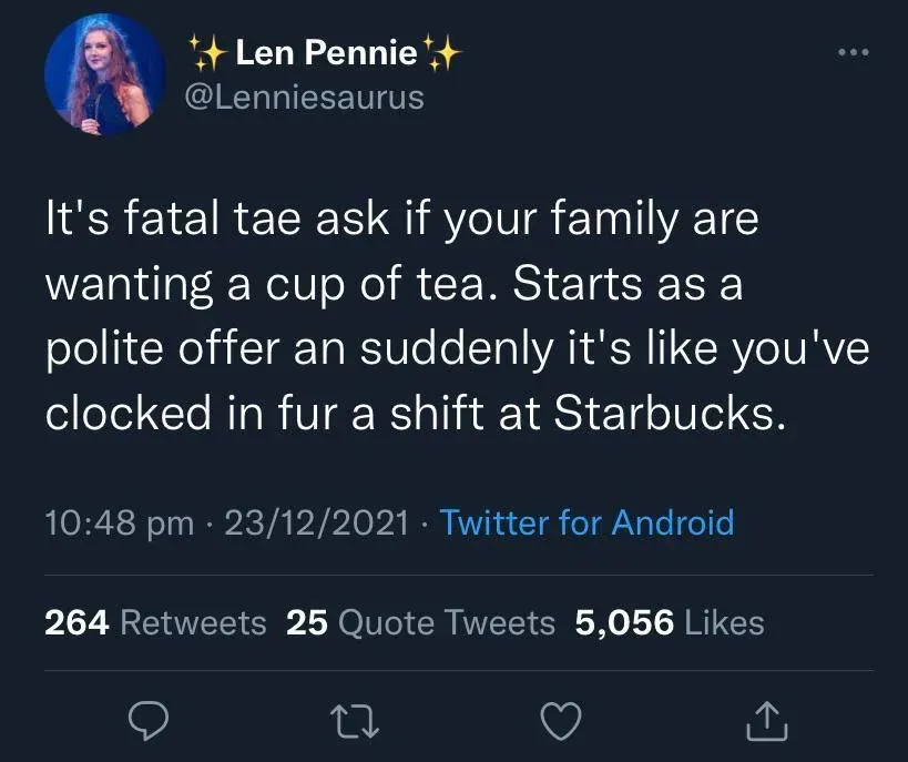 Len Pennie @Lenniesaurus tweet (23/12/2021) - It's fatal tae ask if your family are wanting a cup of tea. Starts as a polite offer an suddenly it's like you've clocked in fur a shift at Starbucks.