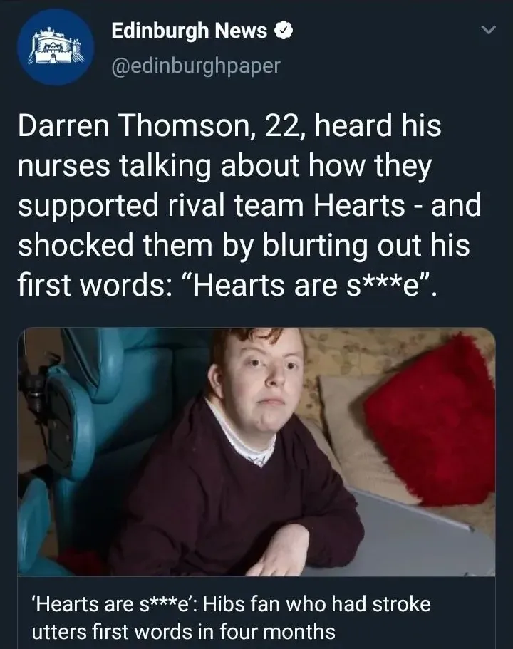 Edinburgh News @edinburghpaper tweet - Darren Thomson, 22, heard his nurses talking about how they supported rival team Hearts - and shocked them by blurting out his first words: Hearts are s***e. Hibs fan who had stroke utters first words in four months