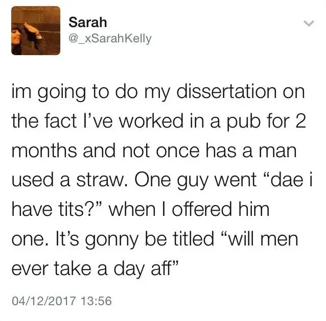 Sarah @_xSarahKelly tweet (04/12/2017) - im going to do my dissertation on the fact I've worked in a pub for 2 months and not once has a man used a straw. One guy went dae i have tits? when I offered him one. It's gonny be titled will men ever take a day aff