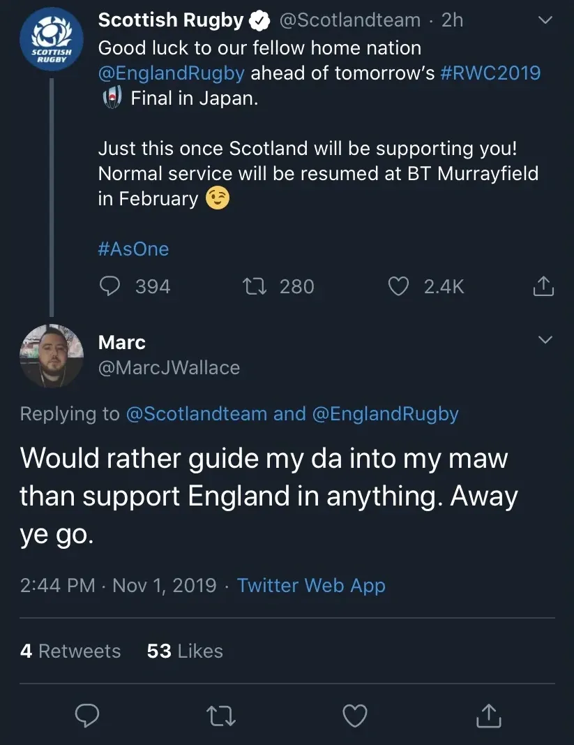 Scottish Rugby @Scotlandteam tweet wishing England good luck ahead of the RWC2019 Final in Japan, saying just this once Scotland will be supporting you, normal service resumed at BT Murrayfield in February. Reply from Marc @MarcJWallace - Would rather guide my da into my maw than support England in anything. Away ye go.