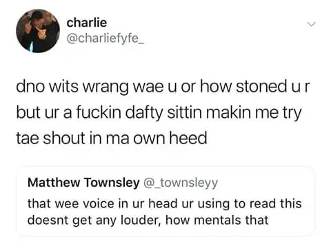 charlie @charliefyfe_ quote tweet of Matthew Townsley @_townsleyy who said that wee voice in ur head ur using to read this doesnt get any louder, how mentals that. Charlie replies - dno wits wrang wae u or how stoned u r but ur a fuckin dafty sittin makin me try tae shout in ma own heed