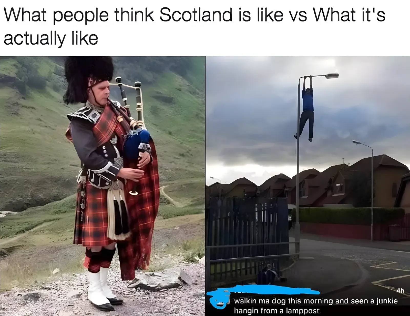 Meme - What people think Scotland is like vs What it's actually like. Left photo shows a man in full Highland dress playing bagpipes in scenic mountains. Right photo shows someone hanging from a lamppost in a housing estate, captioned walkin ma dog this morning and seen a junkie hangin from a lamppost