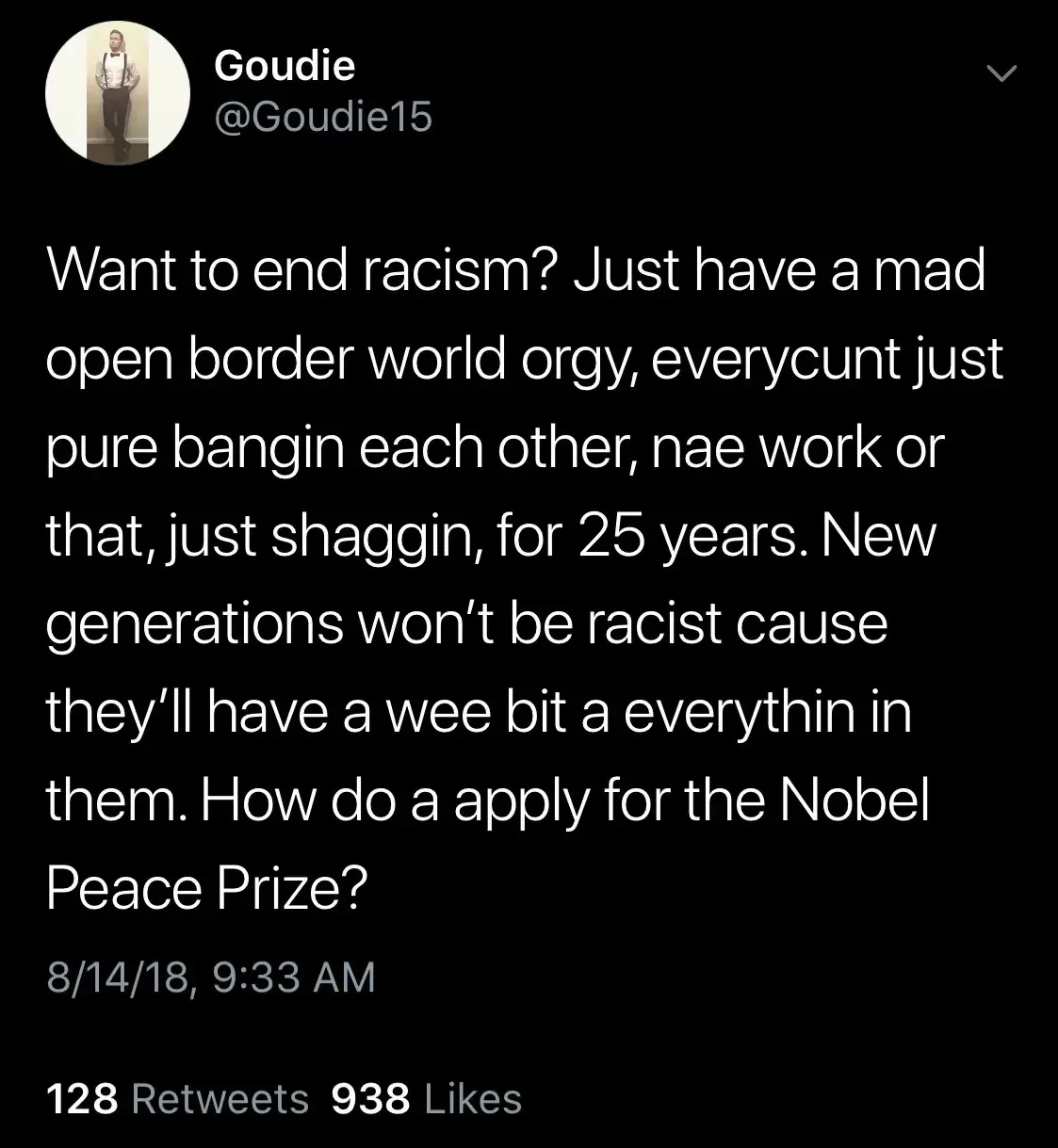 Goudie @Goudie15 tweet (8/14/18) - Want to end racism? Just have a mad open border world orgy, everycunt just pure bangin each other, nae work or that, just shaggin, for 25 years. New generations won't be racist cause they'll have a wee bit a everythin in them. How do a apply for the Nobel Peace Prize?