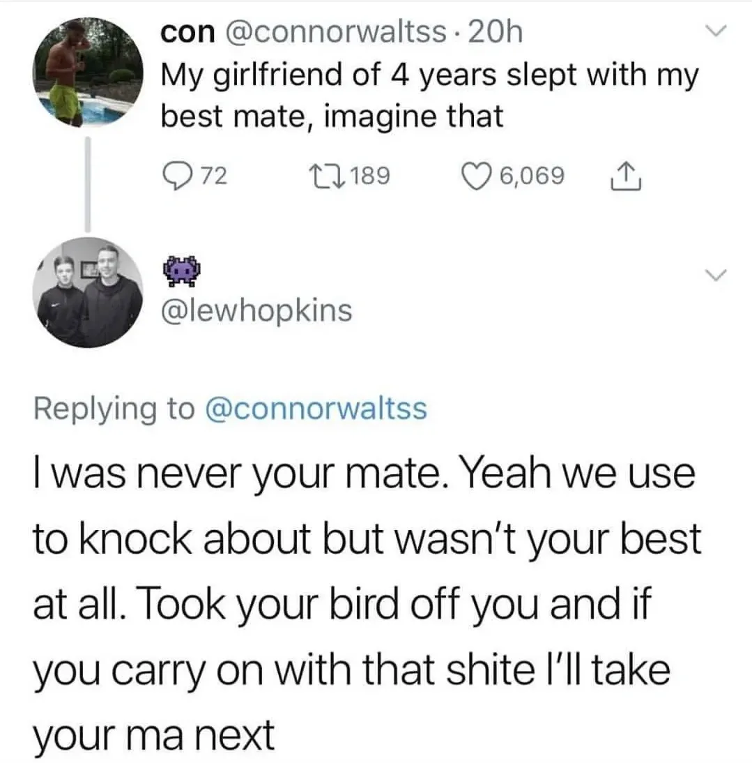 con @connorwaltss tweet - My girlfriend of 4 years slept with my best mate, imagine that. Reply from @lewhopkins - I was never your mate. Yeah we use to knock about but wasn't your best at all. Took your bird off you and if you carry on with that shite I'll take your ma next
