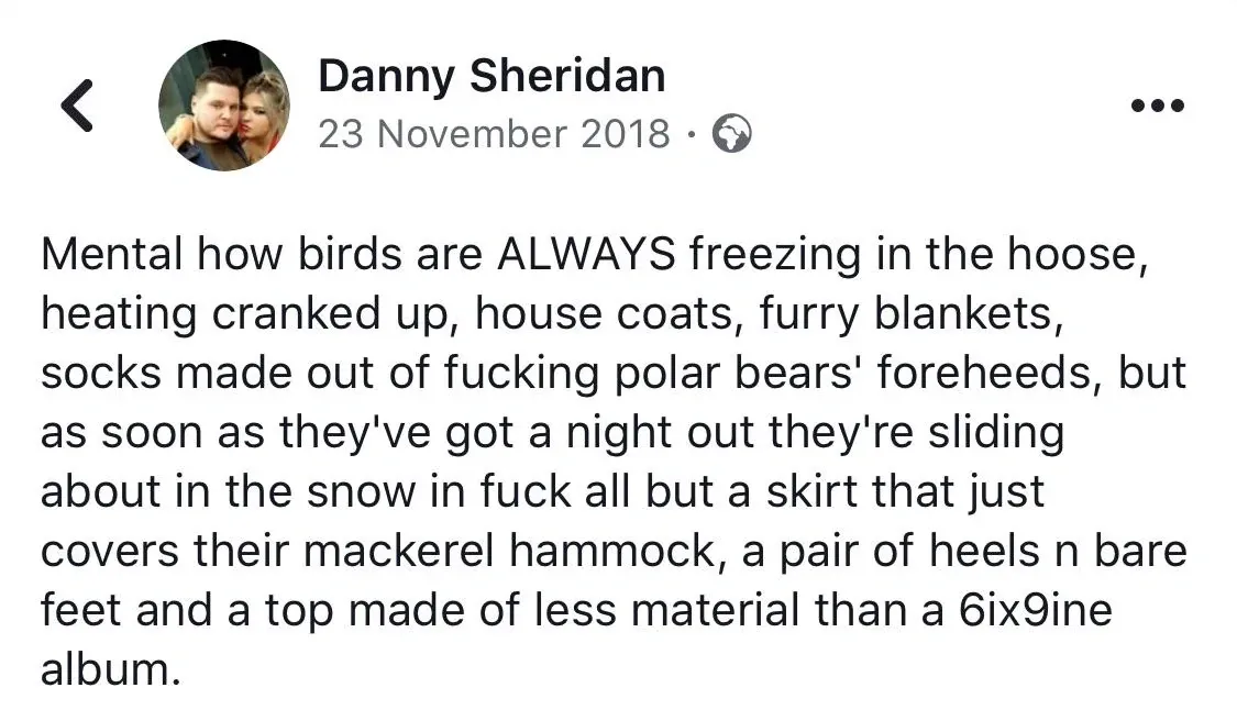 Danny Sheridan Facebook post (23 November 2018) - Mental how birds are ALWAYS freezing in the hoose, heating cranked up, house coats, furry blankets, socks made out of fucking polar bears' foreheeds, but as soon as they've got a night out they're sliding about in the snow in fuck all but a skirt that just covers their mackerel hammock, a pair of heels n bare feet and a top made of less material than a 6ix9ine album