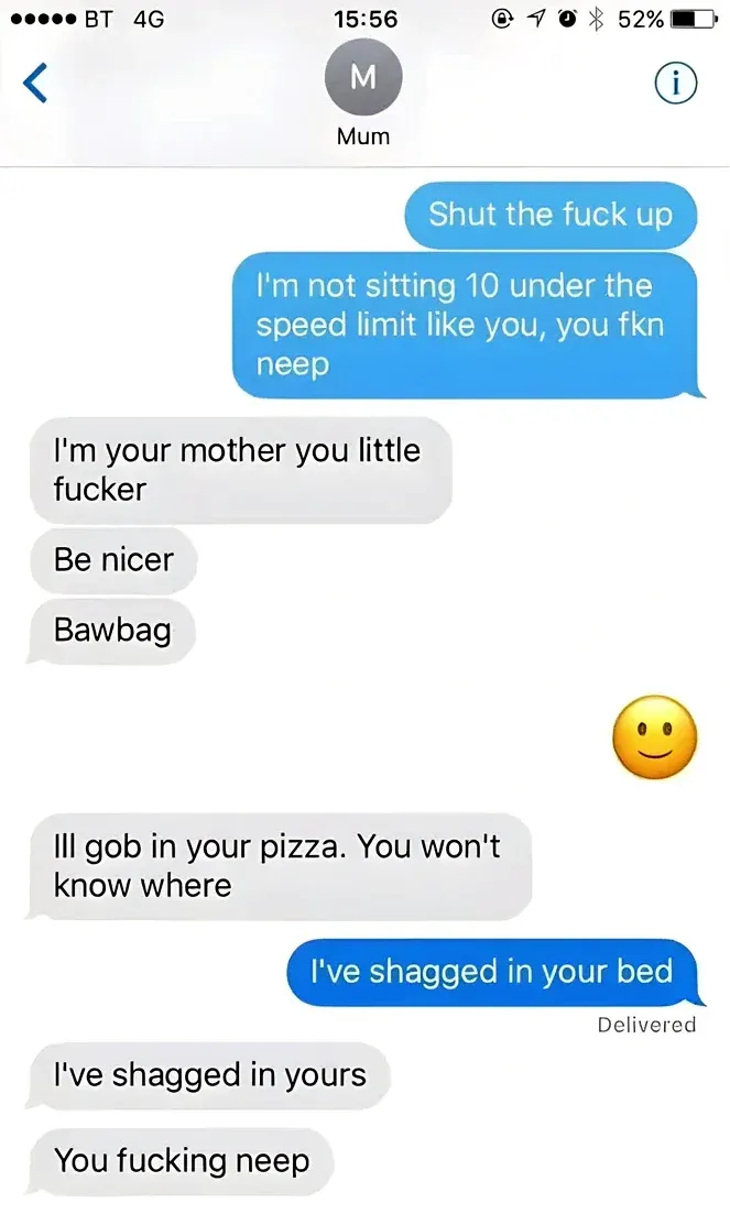 iMessage screenshot with contact Mum. Sender: "Shut the fuck up" / "I'm not sitting 10 under the speed limit like you, you fkn neep". Mum: "I'm your mother you little fucker" / "Be nicer" / "Bawbag". Sender: smiley face. Mum: "Ill gob in your pizza. You won't know where". Sender: "I've shagged in your bed". Mum: "I've shagged in yours" / "You fucking neep"