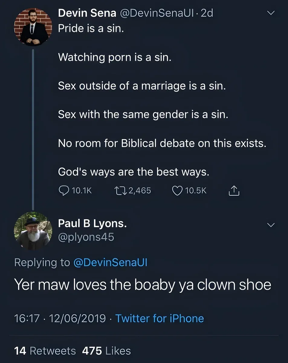 Tweet thread. Devin Sena @DevinSenaUI: Pride is a sin. Watching porn is a sin. Sex outside of a marriage is a sin. Sex with the same gender is a sin. No room for Biblical debate on this exists. God's ways are the best ways. Reply by Paul B Lyons @plyons45: Yer maw loves the boaby ya clown shoe. 12/06/2019.