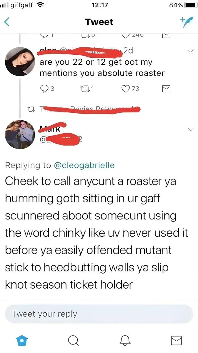 Tweet thread. @cleogabrielle: are you 22 or 12 get oot my mentions you absolute roaster. Reply by Mark: Cheek to call anycunt a roaster ya humming goth sitting in ur gaff scunnered aboot somecunt using the word chinky like uv never used it before ya easily offended mutant stick to heedbutting walls ya slip knot season ticket holder