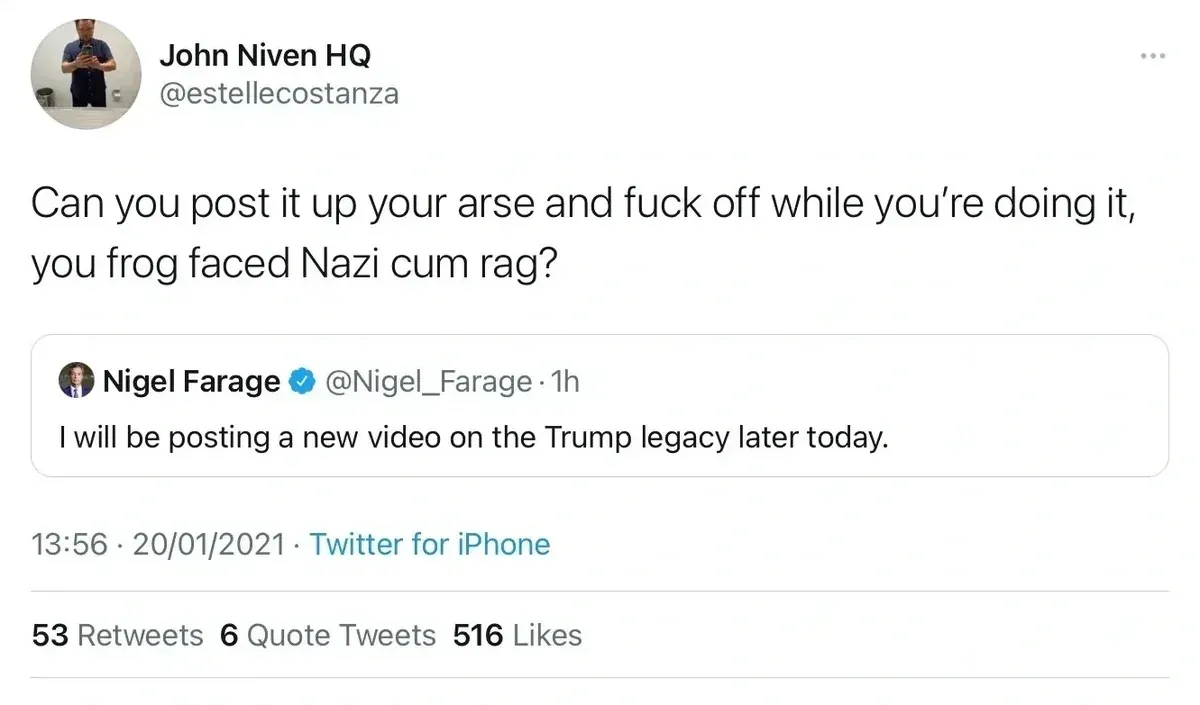 John Niven HQ @estellecostanza quote tweet of Nigel Farage @Nigel_Farage who said "I will be posting a new video on the Trump legacy later today." Reply: Can you post it up your arse and fuck off while you're doing it, you frog faced Nazi cum rag? 20/01/2021.