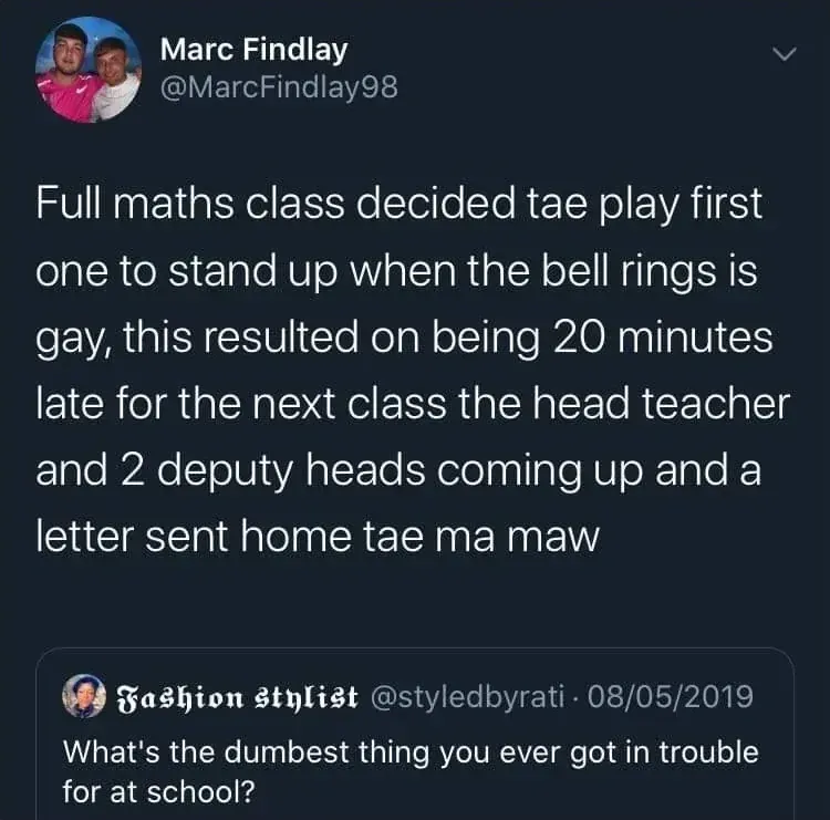 Marc Findlay @MarcFindlay98 tweet replying to Fashion Stylist @styledbyrati who asked "What's the dumbest thing you ever got in trouble for at school?" - Full maths class decided tae play first one to stand up when the bell rings is gay, this resulted on being 20 minutes late for the next class the head teacher and 2 deputy heads coming up and a letter sent home tae ma maw
