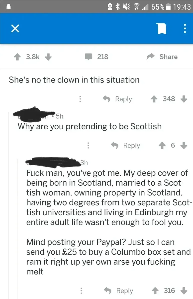Reddit screenshot. Post: "She's no the clown in this situation". Comment: "Why are you pretending to be Scottish". Reply: "Fuck man, you've got me. My deep cover of being born in Scotland, married to a Scottish woman, owning property in Scotland, having two degrees from two separate Scottish universities and living in Edinburgh my entire adult life wasn't enough to fool you. Mind posting your Paypal? Just so I can send you GBP25 to buy a Columbo box set and ram it right up yer own arse you fucking melt"