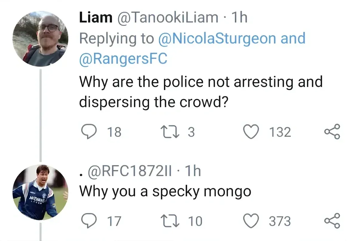 Tweet thread. Liam @TanookiLiam replying to @NicolaSturgeon and @RangersFC: Why are the police not arresting and dispersing the crowd? Reply by @RFC1872II: Why you a specky mongo.